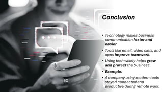 Conclusion
• Technology makes business
communication faster and
easier.
• Tools like email, video calls, and
apps improve teamwork.
• Using tech wisely helps grow
and protect the business.
• Example:
• A company using modern tools
stayed connected and
productive during remote work.
 