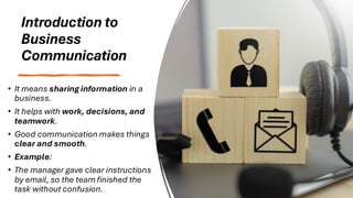 Introduction to
Business
Communication
• It means sharing information in a
business.
• It helps with work, decisions, and
teamwork.
• Good communication makes things
clear and smooth.
• Example:
• The manager gave clear instructions
by email, so the team finished the
task without confusion.
 