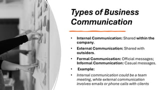 Types of Business
Communication
• Internal Communication: Shared within the
company.
• External Communication: Shared with
outsiders.
• Formal Communication: Official messages;
Informal Communication: Casual messages.
• Example:
• Internal communication could be a team
meeting, while external communication
involves emails or phone calls with clients
 
