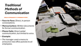 Traditional
Methods of
Communication
• Face-to-Face: Direct, in-person
conversations.
• Memos/Letters: Written documents
for formal communication.
• Phone Calls: Direct verbal
communication, but limited to voice.
• Example:
• The manager used a memo to
announce new office policies to all
employees.
 