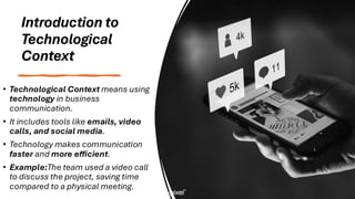 Introduction to
Technological
Context
• Technological Context means using
technology in business
communication.
• It includes tools like emails, video
calls, and social media.
• Technology makes communication
faster and more efficient.
• Example:The team used a video call
to discuss the project, saving time
compared to a physical meeting.
 