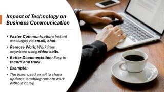 Impact of Technology on
Business Communication
• Faster Communication: Instant
messages via email, chat.
• Remote Work: Work from
anywhere using video calls.
• Better Documentation: Easy to
record and track.
• Example:
• The team used email to share
updates, enabling remote work
without delay.
 