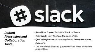 Instant
Messaging and
Collaboration
Tools
• Real-Time Chats: Tools like Slack or Teams.
• Teamwork: Easy to share files and ideas.
• Quick Responses: Instant replies for faster decisions.
• Example:
• The team used Slack to quickly discuss ideas and share
project files.
 