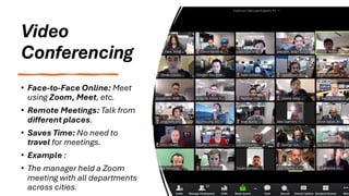 Video
Conferencing
• Face-to-Face Online: Meet
using Zoom, Meet, etc.
• Remote Meetings: Talk from
different places.
• Saves Time: No need to
travel for meetings.
• Example :
• The manager held a Zoom
meeting with all departments
across cities.
 