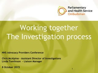 Working together
The Investigation process
NHS Advocacy Providers Conference
Chris McAlpine – Assistant Director of Investigations
Linda Tomlinson – Liaison Manager
8 October 2015
1
 