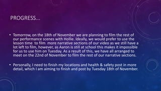 PROGRESS... 
• Tomorrow, on the 18th of November we are planning to film the rest of 
our performance scenes with Hollie. ...