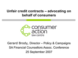Unfair credit contracts – advocating on
behalf of consumers
Gerard Brody, Director – Policy & Campaigns
SA Financial Counsellors Assoc. Conference
25 September 2007
 