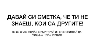 ДАВАЙ СИ СМЕТКА, ЧЕ ТИ НЕ
ЗНАЕШ, КОИ СА ДРУГИТЕ!
НЕ СЕ СРАВНЯВАЙ, НЕ ИМИТИРАЙ И НЕ СЕ ОПИТВАЙ ДА
ЖИВЕЕШ ЧУЖД ЖИВОТ!
 