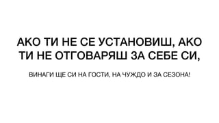 АКО ТИ НЕ СЕ УСТАНОВИШ, АКО
ТИ НЕ ОТГОВАРЯШ ЗА СЕБЕ СИ,
ВИНАГИ ЩЕ СИ НА ГОСТИ, НА ЧУЖДО И ЗА СЕЗОНА!
 