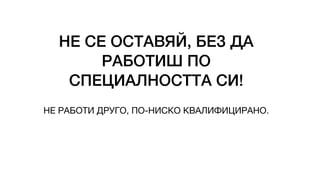 НЕ СЕ ОСТАВЯЙ, БЕЗ ДА
РАБОТИШ ПО
СПЕЦИАЛНОСТТА СИ!
НЕ РАБОТИ ДРУГО, ПО-НИСКО КВАЛИФИЦИРАНО.
 