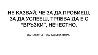НЕ КАЗВАЙ, ЧЕ ЗА ДА ПРОБИЕШ,
ЗА ДА УСПЕЕШ, ТРЯБВА ДА Е С
“ВРЪЗКИ”, НЕЧЕСТНО.
ДА РАБОТИШ ЗА ТАКИВА ХОРА.
 