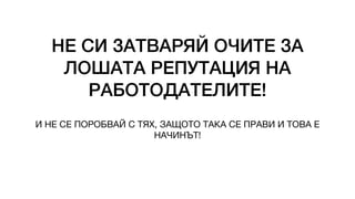 НЕ СИ ЗАТВАРЯЙ ОЧИТЕ ЗА
ЛОШАТА РЕПУТАЦИЯ НА
РАБОТОДАТЕЛИТЕ!
И НЕ СЕ ПОРОБВАЙ С ТЯХ, ЗАЩОТО ТАКА СЕ ПРАВИ И ТОВА Е
НАЧИНЪТ!
 