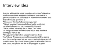 Interview Idea
Are you willing to be asked questions about YouTubers that
are from the United Kingdom in either an Interview or in
person or over a call (whichever is more comfortable for you)
this will include questions of
* How does this YouTubers make you feel
* Would you say these people have had a positive or
negative influence on you compared to the past
* What makes you enjoy the or them YouTubers
* If you got to meet one which one would it be and what
would you want to do
* Do you remember when you came across them
YouTubers These are some of the questions I'll be asking
and there maybe more but are you content with these sort of
questions and if you have any suggests to what else I should
ask, could you please tell me as any support is good
 