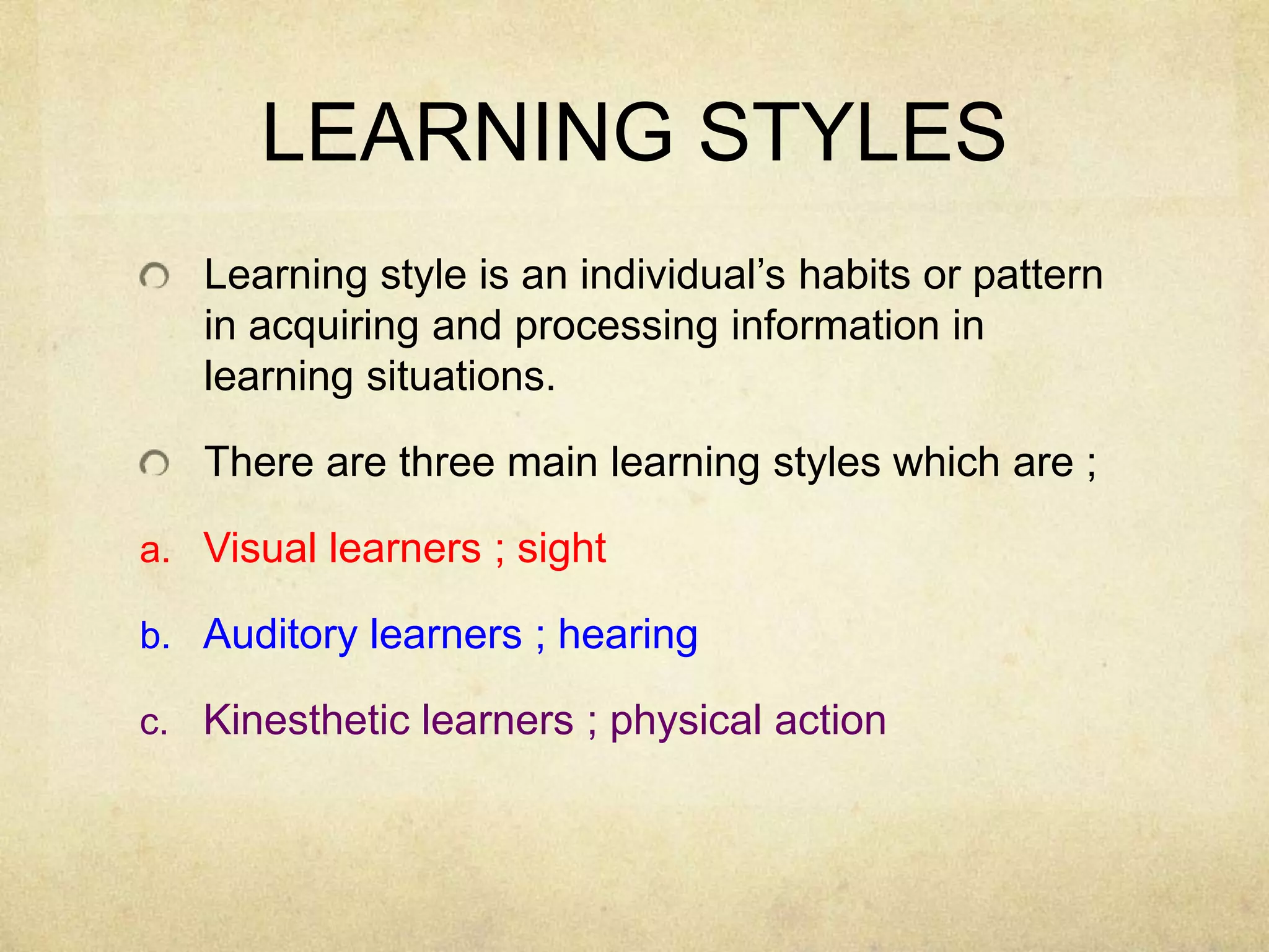 LEARNING STYLES
Learning style is an individual’s habits or pattern
in acquiring and processing information in
learning situations.
There are three main learning styles which are ;
a. Visual learners ; sight

b. Auditory learners ; hearing
c. Kinesthetic learners ; physical action

 