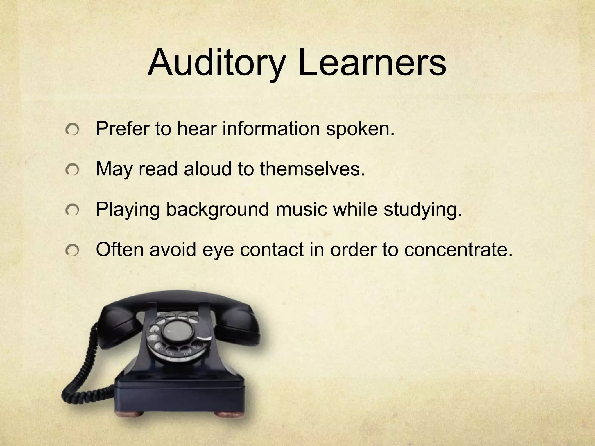 Auditory Learners
Prefer to hear information spoken.
May read aloud to themselves.
Playing background music while studying.
Often avoid eye contact in order to concentrate.

 