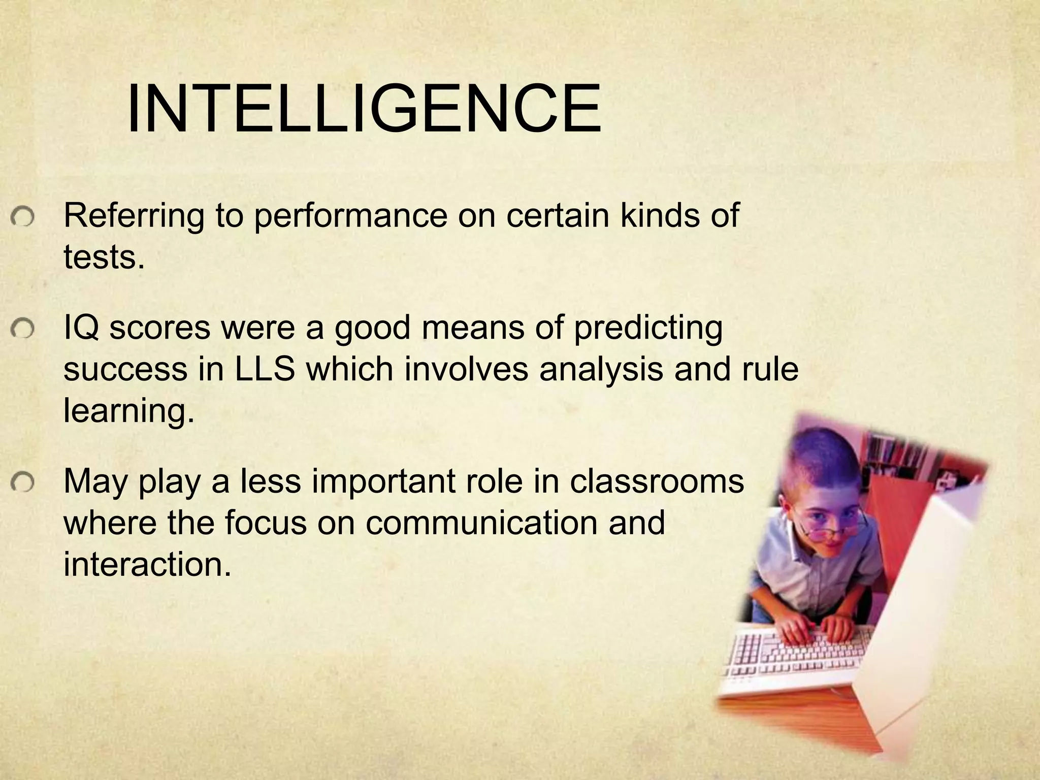 INTELLIGENCE
Referring to performance on certain kinds of
tests.

IQ scores were a good means of predicting
success in LLS which involves analysis and rule
learning.
May play a less important role in classrooms
where the focus on communication and
interaction.

 