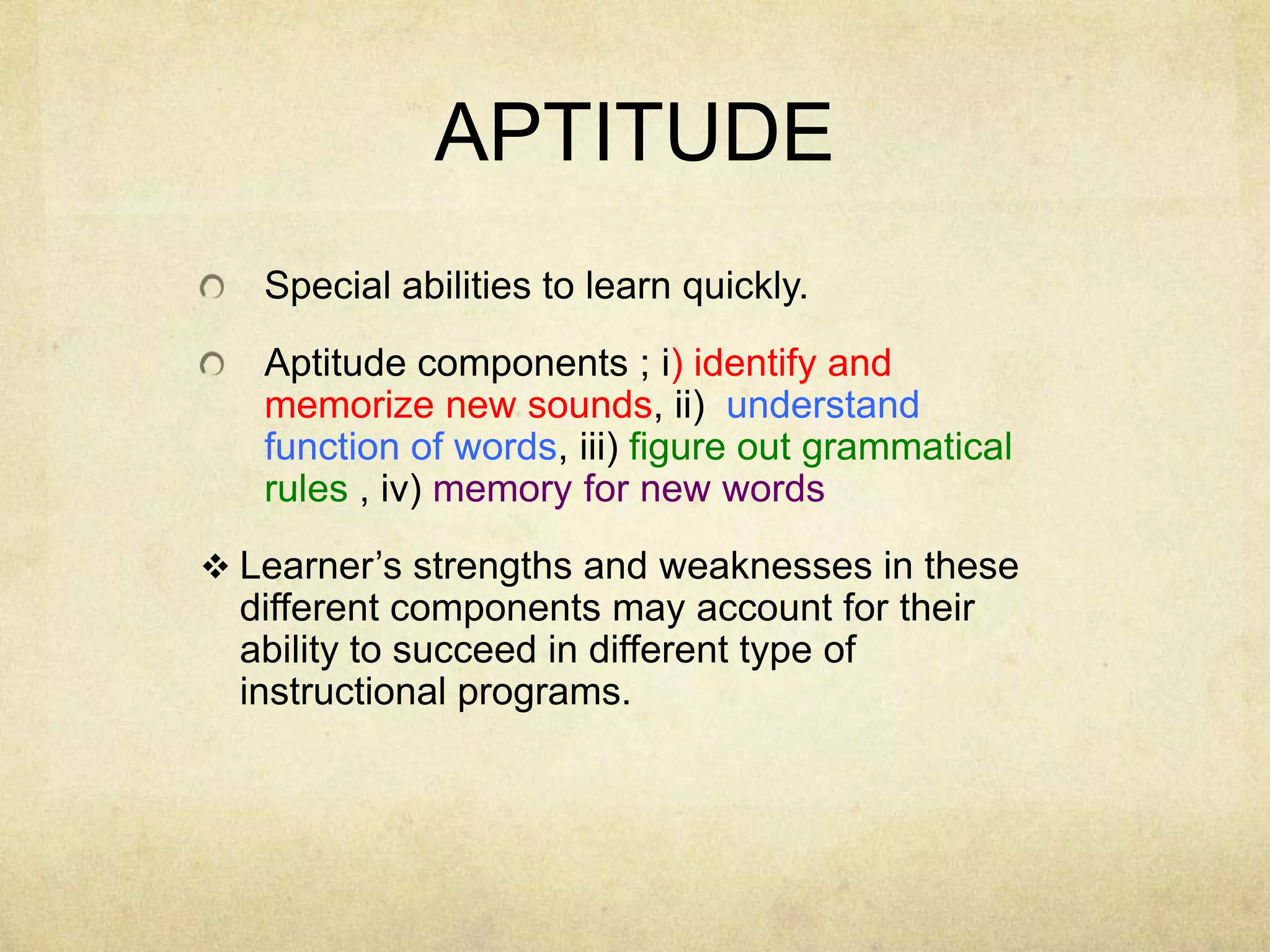 APTITUDE
Special abilities to learn quickly.
Aptitude components ; i) identify and
memorize new sounds, ii) understand
function of words, iii) figure out grammatical
rules , iv) memory for new words
 Learner’s strengths and weaknesses in these

different components may account for their
ability to succeed in different type of
instructional programs.

 