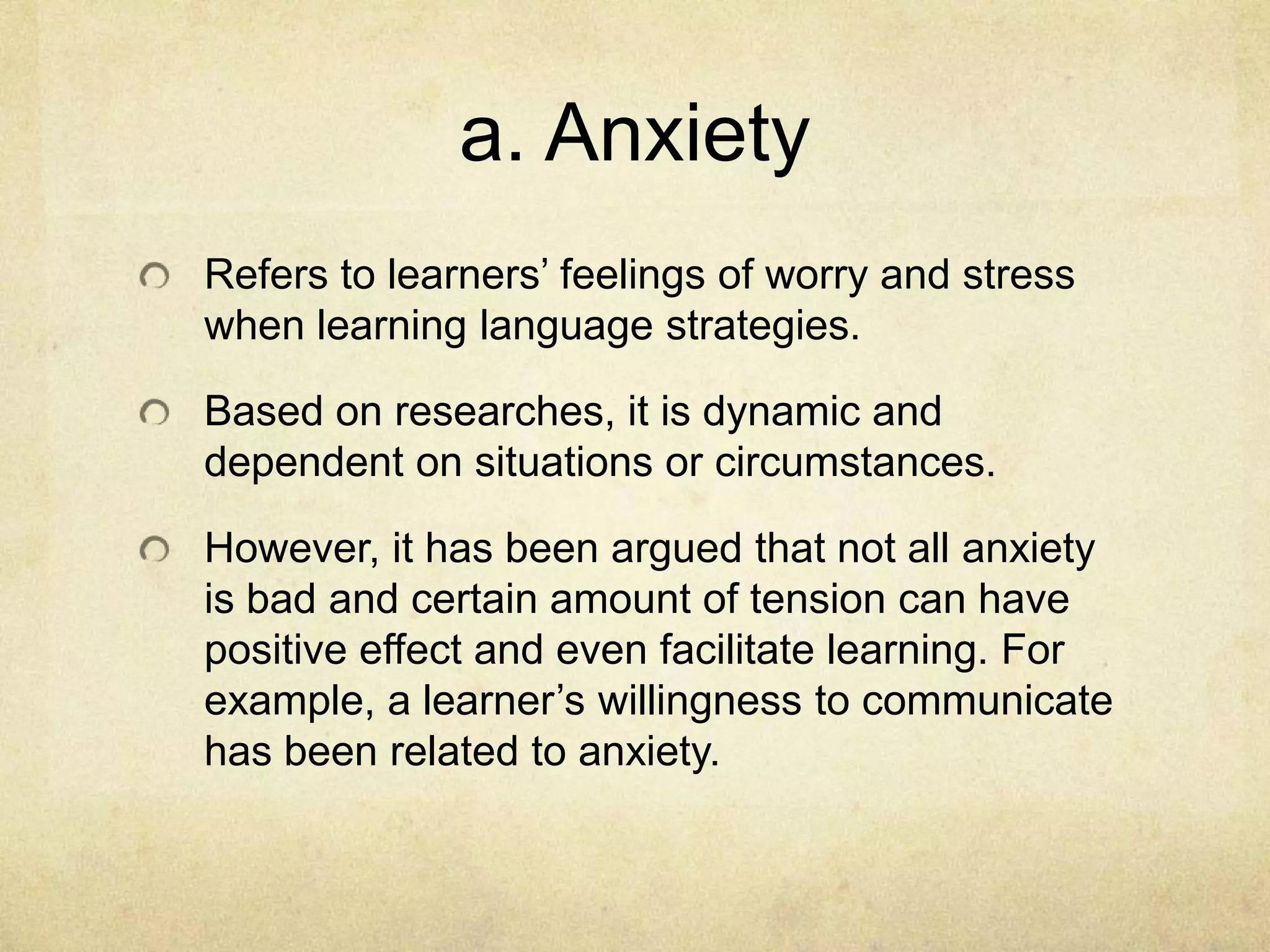 a. Anxiety
Refers to learners’ feelings of worry and stress
when learning language strategies.

Based on researches, it is dynamic and
dependent on situations or circumstances.
However, it has been argued that not all anxiety
is bad and certain amount of tension can have
positive effect and even facilitate learning. For
example, a learner’s willingness to communicate
has been related to anxiety.

 