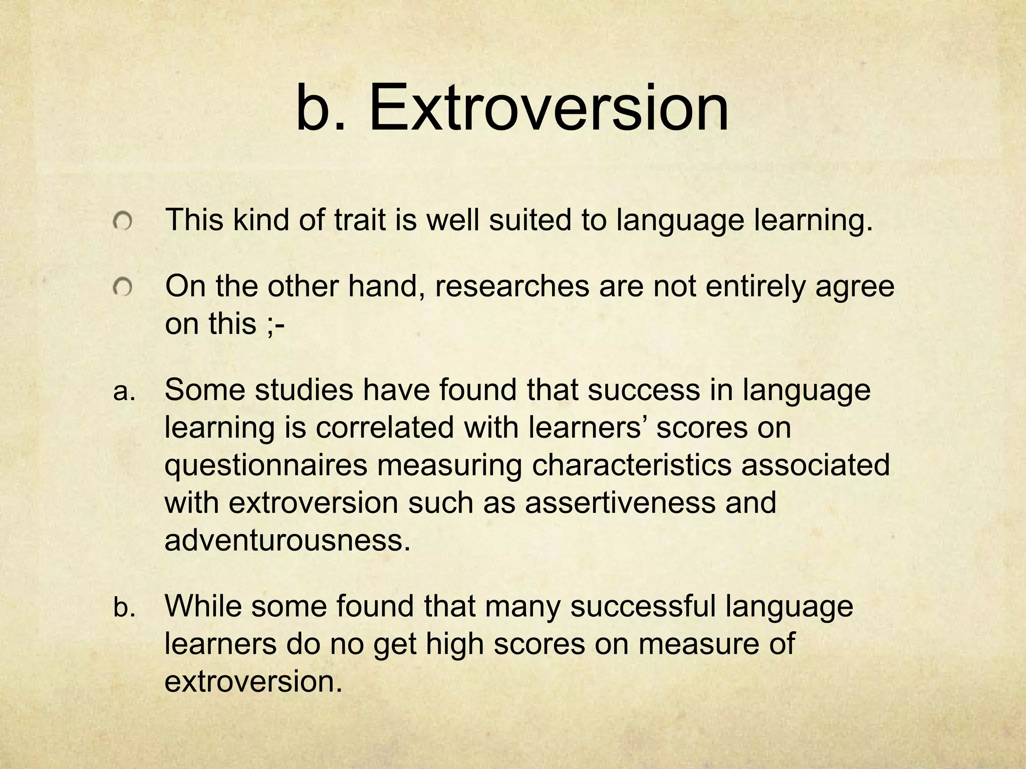 b. Extroversion
This kind of trait is well suited to language learning.
On the other hand, researches are not entirely agree
on this ;a. Some studies have found that success in language

learning is correlated with learners’ scores on
questionnaires measuring characteristics associated
with extroversion such as assertiveness and
adventurousness.
b. While some found that many successful language

learners do no get high scores on measure of
extroversion.

 