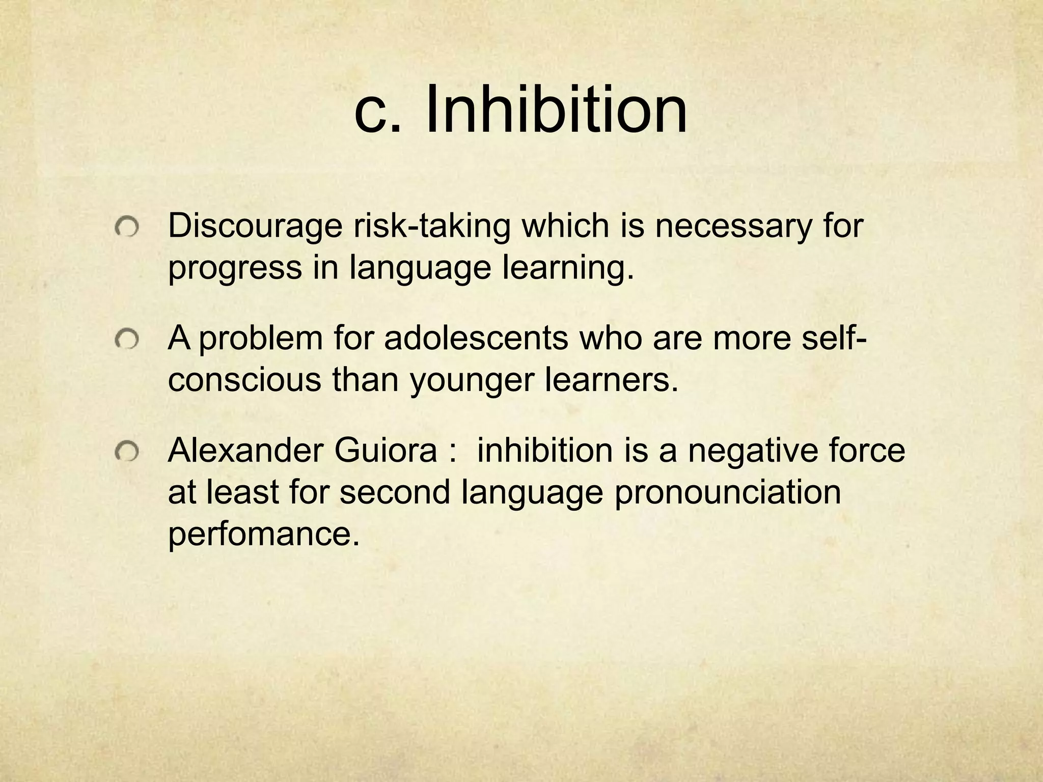 c. Inhibition
Discourage risk-taking which is necessary for
progress in language learning.

A problem for adolescents who are more selfconscious than younger learners.
Alexander Guiora : inhibition is a negative force
at least for second language pronounciation
perfomance.

 