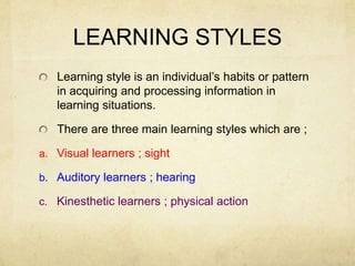 LEARNING STYLES
Learning style is an individual’s habits or pattern
in acquiring and processing information in
learning situations.
There are three main learning styles which are ;
a. Visual learners ; sight

b. Auditory learners ; hearing
c. Kinesthetic learners ; physical action

 