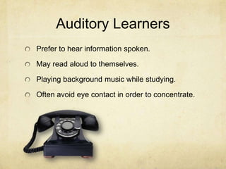 Auditory Learners
Prefer to hear information spoken.
May read aloud to themselves.
Playing background music while studying.
Often avoid eye contact in order to concentrate.

 