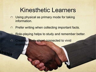 Kinesthetic Learners
Using physical as primary mode for taking
information.
Prefer writing when collecting important facts.

Role-playing helps to study and remember better.
Creating study sheet connected to vivid
examples.

 