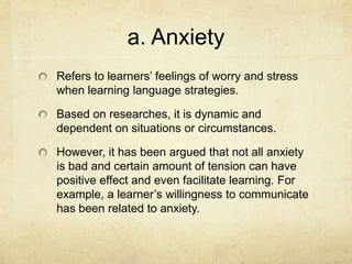 a. Anxiety
Refers to learners’ feelings of worry and stress
when learning language strategies.

Based on researches, it is dynamic and
dependent on situations or circumstances.
However, it has been argued that not all anxiety
is bad and certain amount of tension can have
positive effect and even facilitate learning. For
example, a learner’s willingness to communicate
has been related to anxiety.

 