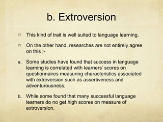 b. Extroversion
This kind of trait is well suited to language learning.
On the other hand, researches are not entirely agree
on this ;a. Some studies have found that success in language

learning is correlated with learners’ scores on
questionnaires measuring characteristics associated
with extroversion such as assertiveness and
adventurousness.
b. While some found that many successful language

learners do no get high scores on measure of
extroversion.

 