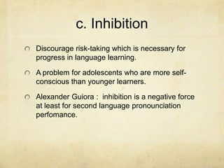 c. Inhibition
Discourage risk-taking which is necessary for
progress in language learning.

A problem for adolescents who are more selfconscious than younger learners.
Alexander Guiora : inhibition is a negative force
at least for second language pronounciation
perfomance.

 