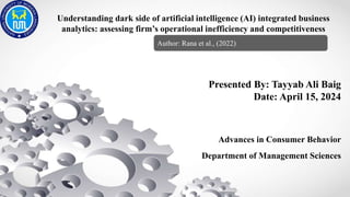 Understanding dark side of artificial intelligence (AI) integrated business
analytics: assessing firm’s operational inefficiency and competitiveness
Presented By: Tayyab Ali Baig
Date: April 15, 2024
Advances in Consumer Behavior
Department of Management Sciences
Author: Rana et al., (2022)
 