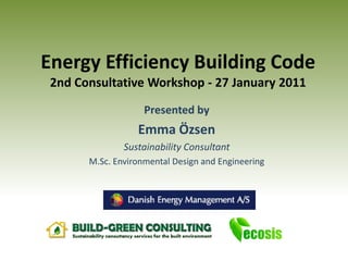 Energy Efficiency Building Code
 2nd Consultative Workshop - 27 January 2011
                    Presented by
                  Emma Özsen
               Sustainability Consultant
       M.Sc. Environmental Design and Engineering
 