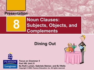 8

Noun Clauses:
Subjects, Objects, and
Complements
Dining Out

Focus on Grammar 5
Part VIII, Unit 21
By Ruth Luman, Gabriele Steiner, and BJ Wells
Copyright © 2006. Pearson Education, Inc. All rights reserved.

 