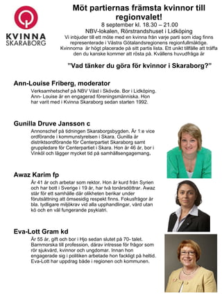 Möt partiernas främsta kvinnor till regionvalet!   8 september kl. 18.30 – 21.00 NBV-lokalen, Rörstrandshuset i Lidköping Vi inbjuder till ett möte med en kvinna från varje parti som idag finns representerade i Västra Götalandsregionens regionfullmäktige. Kvinnorna  är högt placerade på sitt partis lista. Ett unikt tillfälle att träffa den du kanske kommer att rösta på. Kvällens huvudfråga är   ”Vad tänker du göra för kvinnor i Skaraborg?” ,[object Object],[object Object],[object Object],[object Object],[object Object],[object Object],[object Object],[object Object]
