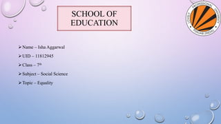 SCHOOL OF
EDUCATION
Name – Isha Aggarwal
UID – 11812945
Class – 7th
Subject – Social Science
Topic – Equality
 