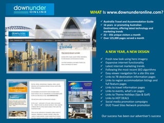 WHAT Is www.downunderonline.com?
 Australia Travel and Accommodation Guide
 16 years or promoting Australian
Destinations, offering latest technology and
marketing trends
 22 – 35k unique visitors a month
 Over 125,000 pages served a month
A NEW YEAR, A NEW DESIGN
 Fresh new look using hero imagery
 Expansive internet functionality
 Latest internet marketing trends
 Following the most recent SEO algorithms
 Easy viewer navigation for a site this size
 Links to 78 destination information pages
 Links to region accommodation listings and
full feature pages
 Links to travel information pages
 Links to events, what's on pages
 Links to Theme Holidays (Spa & Golf)
 Links to HOT DEALS
 Social media promotion campaigns
 DUO Travel Sites Network promotion
Our success has been our advertiser’s success
 
