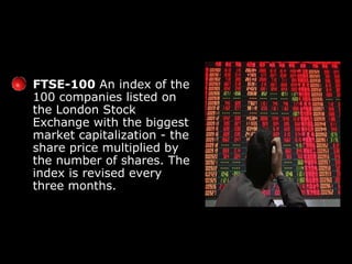 FTSE-100  An index of the 100 companies listed on the London Stock Exchange with the biggest market capitalization - the share price multiplied by the number of shares. The index is revised every three months. 