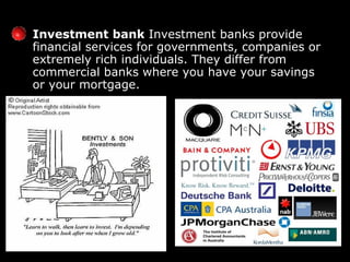 Investment bank  Investment banks provide financial services for governments, companies or extremely rich individuals. They differ from commercial banks   where you have your savings or your mortgage.  
