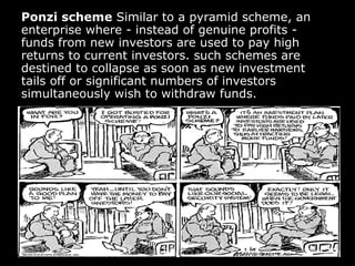 Ponzi scheme  Similar to a pyramid scheme, an enterprise where - instead of genuine profits - funds from new investors are used to pay high returns to current investors. such schemes are destined to collapse as soon as new investment tails off or significant numbers of investors simultaneously wish to withdraw funds. 