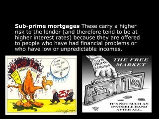 Sub-prime mortgages  These carry a higher risk to the lender (and therefore tend to be at higher interest rates) because they are offered to people who have had financial problems or who have low or unpredictable incomes. 
