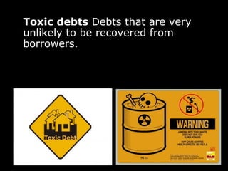 Toxic debts  Debts that are very unlikely to be recovered from borrowers.  