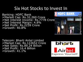 Six Hot Stocks to Invest In Banking: HDFC Bank Market Cap: Rs.32,260 Crore Net Interest Income: Rs.7778 Crore Net Interest Margin: 4.8% Net Profit: Rs.2239 Crore Growth: 40.8% Telecom: Bharti Airtel Limited Market Cap: Rs.122652 Crore Net Sales: Rs.89.24 Billion Net Profit: 16.4 Billion Growth: 41.1% 