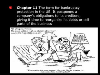 Chapter 11  The term for bankruptcy protection in the US. It postpones a company's obligations to its creditors, giving it time to reorganize its debts or sell parts of the business 