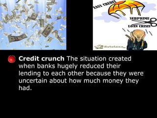 Credit crunch  The situation created when banks hugely reduced their lending to each other because they were uncertain about how much money they had. 