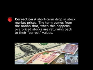 Correction  A short-term drop in stock market prices. The term comes from the notion that, when this happens, overpriced stocks are returning back to their "correct" values. 