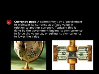 Currency pegs  A commitment by a government to maintain its currency at a fixed value in relation to another currency. Typically this is done by the government buying its own currency to force the value up, or selling its own currency to lower the value. 