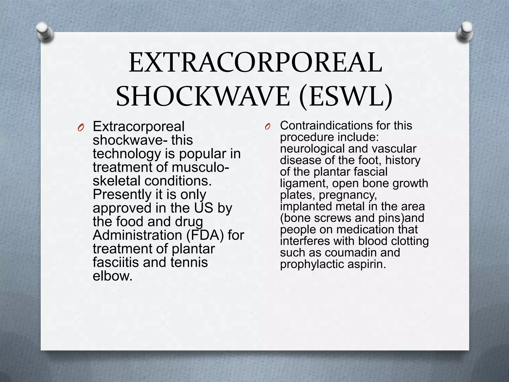 EXTRACORPOREAL SHOCKWAVE (ESWL)Extracorporeal shockwave- this technology is popular in treatment of musculo-skeletal conditions. Presently it is only approved in the US by the food and drug Administration (FDA) for treatment of plantar fasciitis and tennis elbow.Contraindications for this procedure include: neurological and vascular disease of the foot, history of the plantar fascial ligament, open bone growth plates, pregnancy, implanted metal in the area (bone screws and pins)and people on medication that interferes with blood clotting such as coumadin and prophylactic aspirin.