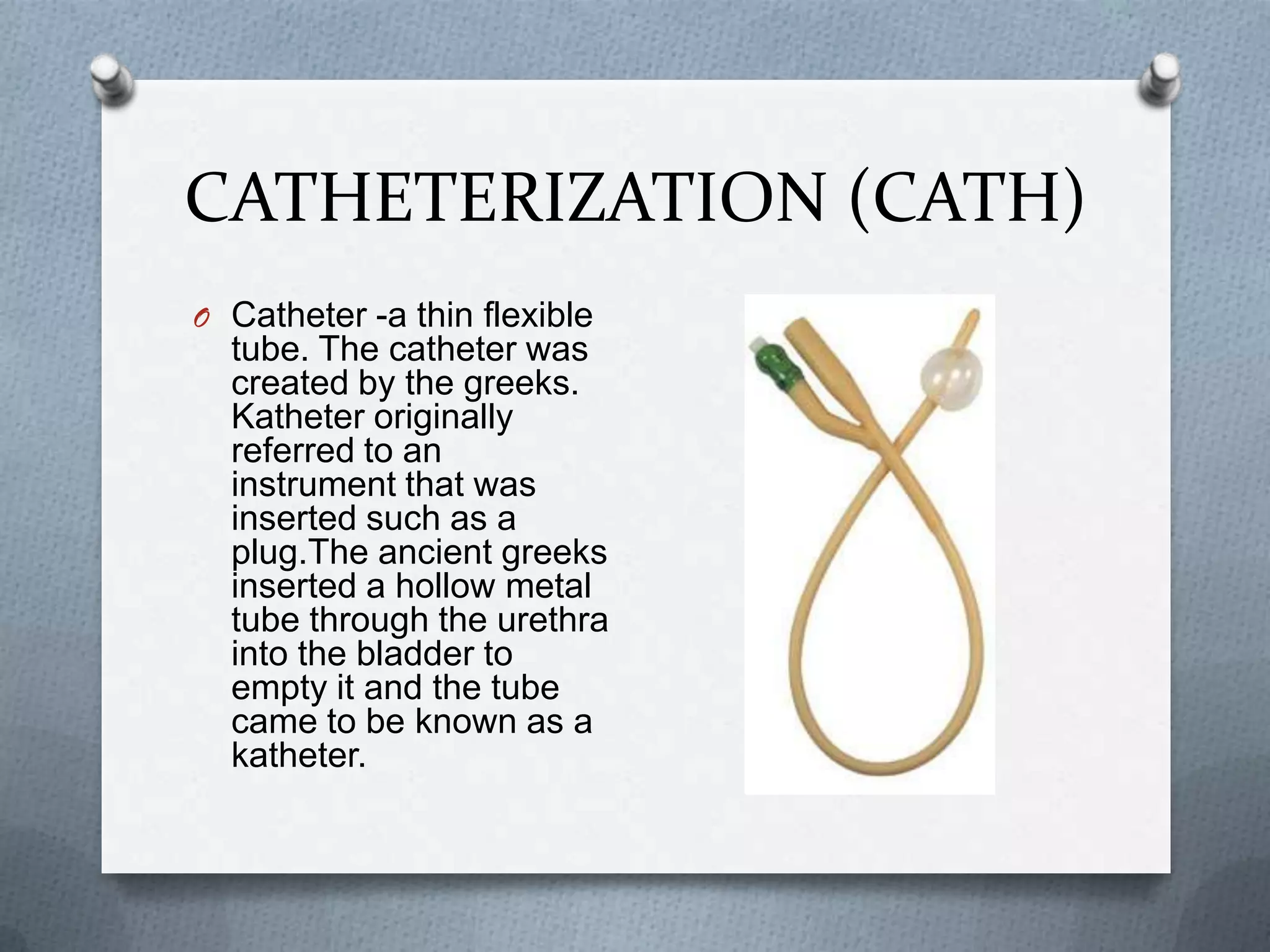CATHETERIZATION (CATH)Catheter -a thin flexible tube. The catheter was created by the greeks. Katheter originally referred to an instrument that was inserted such as a plug.The ancient greeks inserted a hollow metal tube through the urethra into the bladder to empty it and the tube came to be known as a katheter.