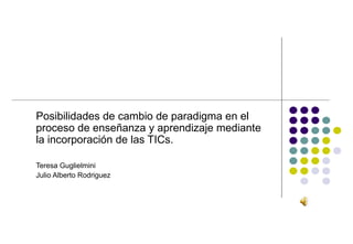 Posibilidades de cambio de paradigma en el
proceso de enseñanza y aprendizaje mediante
la incorporación de las TICs.

Teresa Guglielmini
Julio Alberto Rodriguez
 