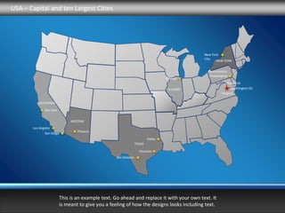 USA – Capital and ten Largest Cities




                                                                                              New York
                                                                                              City
                                                                                                    NEW YORK

                                                                                               Pennsylvania
                                                                                                Philadelphia
                                                                                  Chicago
                                                                                                           Maryland
                                                                                   ILLINOIS                   Washington DC
                                                                                                        Virginia

         CALIFORNIA

              San Jose


                               ARIZONA
       Los Angeles
                                  Phoenix
              San Diego
                                                                         Dallas
                                                                 TEXAS

                                                                   Houston
                                                   San Antonio




                          This is an example text. Go ahead and replace it with your own text. It
                          is meant to give you a feeling of how the designs looks including text.
 